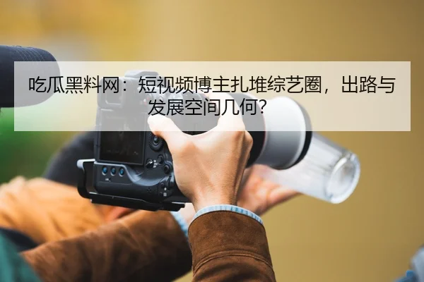 吃瓜黑料网：短视频博主扎堆综艺圈，出路与发展空间几何？
